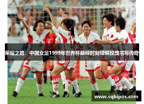 荣耀之路:中国女足1999年世界杯巅峰时刻铿锵玫瑰书写传奇